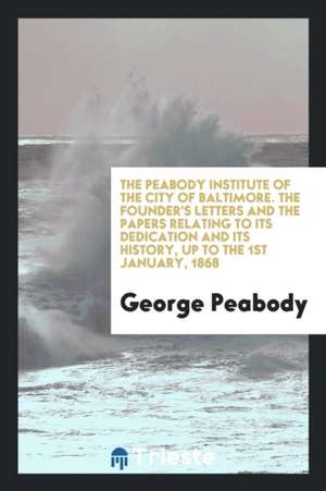 The Peabody Institute of the City of Baltimore. the Founder's Letters and the Papers Relating to Its Dedication and Its History, Up to the 1st January de George Peabody