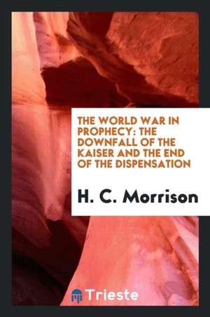 The World War in Prophecy: The Downfall of the Kaiser and the End of the Dispensation de H. C. Morrison