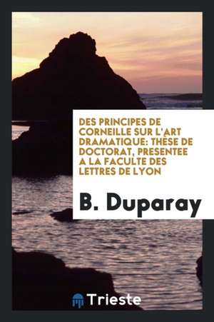 Des Principes de Corneille Sur l'Art Dramatique: Thèse de Doctorat, Presentee a la Faculte Des Lettres de Lyon de B. Duparay