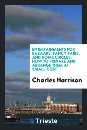 Entertainments for Bazaars, Fancy Fairs, and Home Circles: How to Prepare and Arrange Them at Small Cost de Charles Harrison