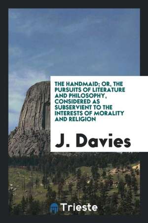 The Handmaid; Or, the Pursuits of Literature and Philosophy, Considered as Subservient to the Interests of Morality and Religion de J. Davies