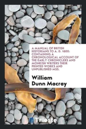 A Manual of British Historians to A. D. 1600: Containing a Chronological Account of the Early Chroniclers and Monkish Writers Their Printed Works and de William Dunn Macray