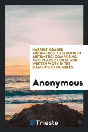 Harpers' Graded Arithmetics. First Book in Arithmetic: Comprising Two Years of Oral and Written Work in the Elements of Numbers de Anonymous