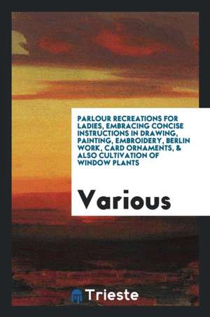 Parlour Recreations for Ladies, Embracing Concise Instructions in Drawing, Painting, Embroidery, Berlin Work, Card Ornaments, & Also Cultivation of Wi de Various