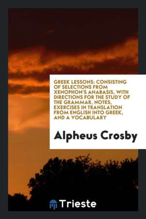 Greek Lessons: Consisting of Selections from Xenophon's Anabasis, with Directions for the Study of the Grammar, Notes, Exercises in T de Alpheus Crosby