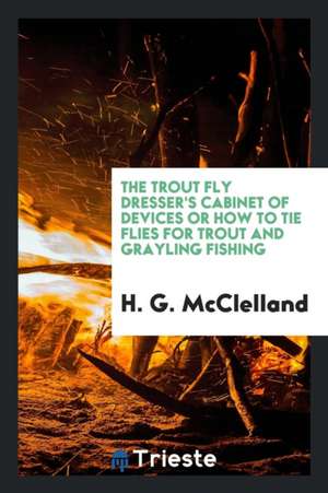 The Trout Fly Dresser's Cabinet of Devices or How to Tie Flies for Trout and Grayling Fishing de H. G. McClelland