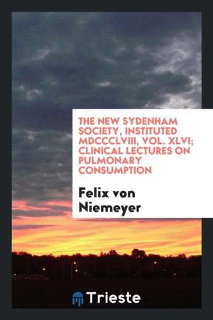 The New Sydenham Society, Instituted MDCCCLVIII, Vol. XLVI; Clinical Lectures on Pulmonary Consumption de Felix Von Niemeyer