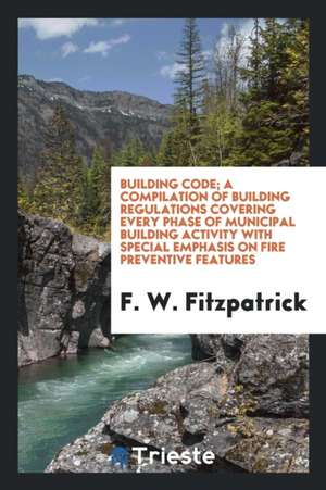 Building Code; A Compilation of Building Regulations Covering Every Phase of Municipal Building Activity with Special Emphasis on Fire Preventive Feat de F. W. Fitzpatrick