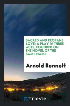 Sacred and Profane Love: A Play in Three Acts, Founded on the Novel of the Same Name de Arnold Bennett