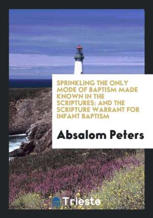 Sprinkling the Only Mode of Baptism Made Known in the Scriptures: And the Scripture Warrant for Infant Baptism de Absalom Peters