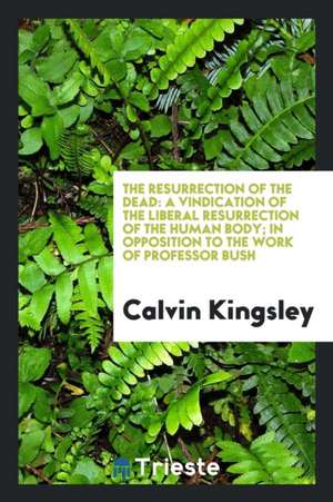 The Resurrection of the Dead: A Vindication of the Liberal Resurrection of the Human Body; In Opposition to the Work of Professor Bush de Calvin Kingsley