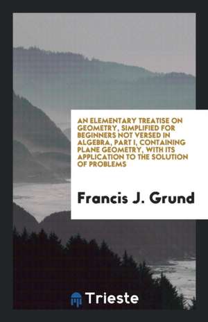 An Elementary Treatise on Geometry, Simplified for Beginners Not Versed in Algebra, Part I, Containing Plane Geometry, with Its Application to the Sol de Francis J. Grund