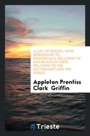 A List of Books: With References to Periodicals, Relating to Railroads in Their Relation to the Goverment and the Public de Appleton Prentiss Clark Griffin