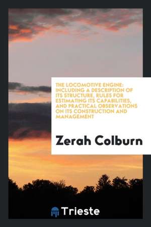 The Locomotive Engine: Including a Description of Its Structure, Rules for Estimating Its Capabilities, and Practical Observations on Its Con de Zerah Colburn