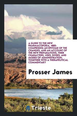 A Guide to the New Pharmacopoeia, 1885: Comprising an Epitome of the Changes, and an Account of the New Preparations, Thier Characters, Uses, Doses, a de Prosser James