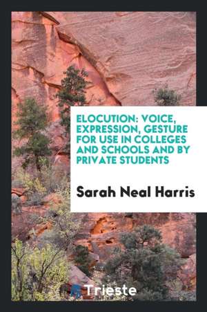 Elocution: Voice, Expression, Gesture for Use in Colleges and Schools and by Private Students de Sarah Neal Harris