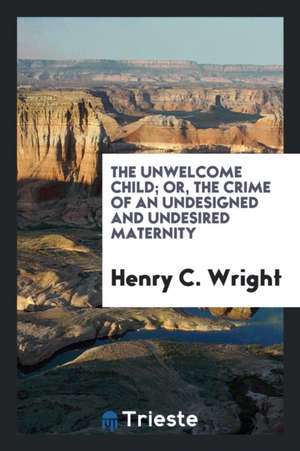 The Unwelcome Child; Or, the Crime of an Undesigned and Undesired Maternity de Henry C. Wright