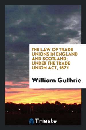 The Law of Trade Unions in England and Scotland; Under the Trade Union Act, 1871 de William Guthrie