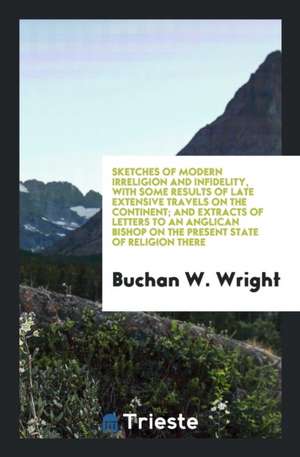 Sketches of Modern Irreligion and Infidelity, with Some Results of Late Extensive Travels on the Continent; And Extracts of Letters to an Anglican Bis de Buchan W. Wright