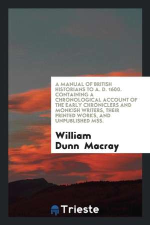 A Manual of British Historians to A. D. 1600. Containing a Chronological Account of the Early Chroniclers and Monkish Writers, Their Printed Works, an de William Dunn Macray