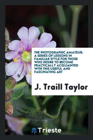 The Photographic Amateur: A Series of Lessons in Familiar Style for Those Who Desire to Become Practically Acquainted with This Useful and Fasci de J. Traill Taylor