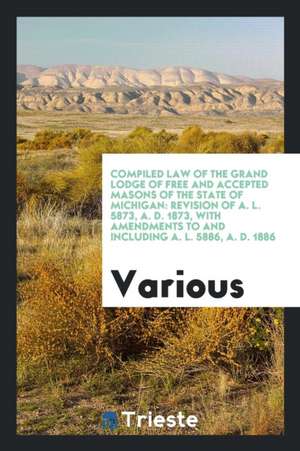 Compiled Law of the Grand Lodge of Free and Accepted Masons of the State of Michigan: Revision of A. L. 5873, A. D. 1873, with Amendments to and Inclu de Various