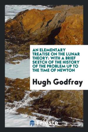 An Elementary Treatise on the Lunar Theory: With a Brief Sketch of the History of the Problem Up to the Time of Newton de Hugh Godfray