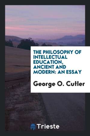 The Philosophy of Intellectual Education, Ancient and Modern: An Essay de George O. Cutler