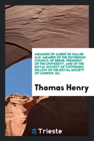 Memoirs of Albert de Haller M.D. Member of the Sovereign Council of Berne; President of the University, and of the Royal Society of Cottingen; Fellow de Thomas Henry