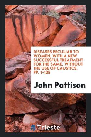 Diseases Peculiar to Women, with a New Successful Treatment for the Same, Without the Use of Caustics, Pp. 1-135 de John Pattison