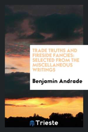 Trade Truths and Fireside Fancies: Selected from the Miscellaneous Writings of Benjamin Andrade de Benjamin Andrade