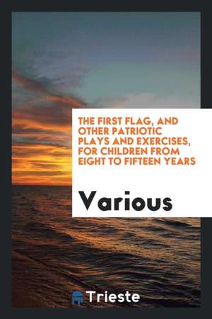 The First Flag, and Other Patriotic Plays and Exercises, for Children from Eight to Fifteen Years de Various