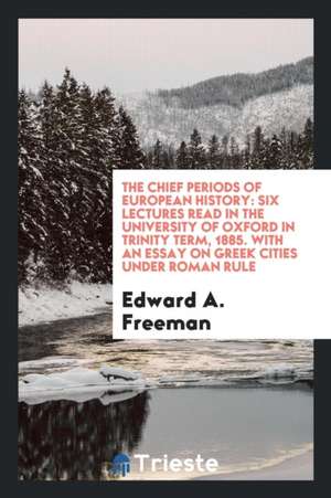 The Chief Periods of European History: Six Lectures Read in the University of Oxford in Trinity Term, 1885. with an Essay on Greek Cities Under Roman de Edward A. Freeman