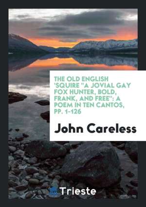 The Old English 'squire a Jovial Gay Fox Hunter, Bold, Frank, and Free: A Poem in Ten Cantos, Pp. 1-126 de John Careless