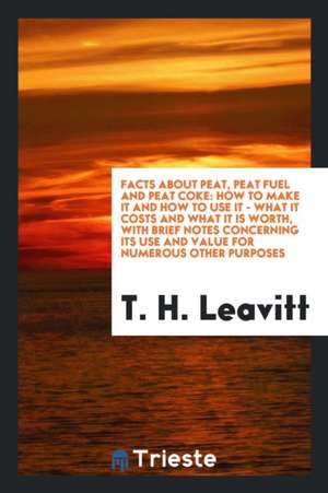 Facts about Peat, Peat Fuel and Peat Coke: How to Make It and How to Use It - What It Costs and What It Is Worth, with Brief Notes Concerning Its Use de T. H. Leavitt