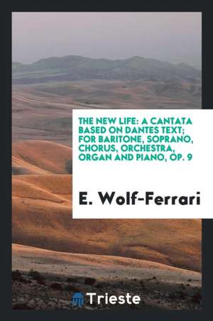 The New Life: A Cantata Based on Dantes Text; For Baritone, Soprano, Chorus, Orchestra, Organ and Piano, Op. 9 de E. Wolf-Ferrari