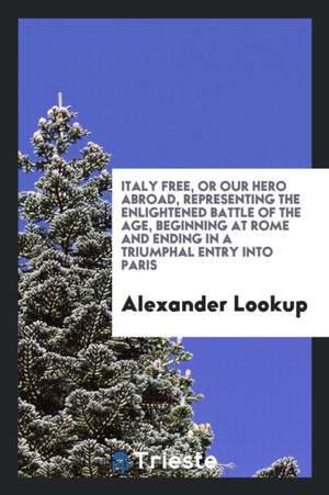 Italy Free, or Our Hero Abroad, Representing the Enlightened Battle of the Age, Beginning at Rome and Ending in a Triumphal Entry Into Paris de Alexander Lookup