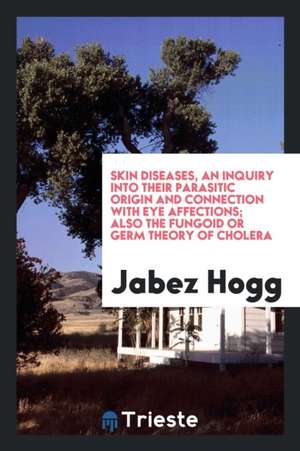 Skin Diseases, an Inquiry Into Their Parasitic Origin and Connection with Eye Affections; Also the Fungoid or Germ Theory of Cholera de Jabez Hogg