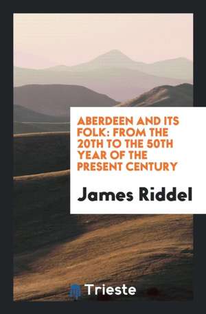 Aberdeen and Its Folk: From the 20th to the 50th Year of the Present Century de James Riddel