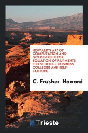 Howard's Art of Computation and Golden Rule for Equation of Payments for Schools, Business Colleges and Self-Culture de C. Frusher Howard