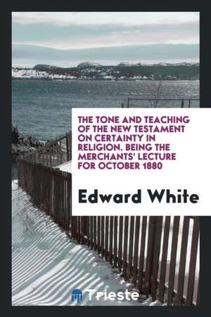 The Tone and Teaching of the New Testament on Certainty in Religion. Being the Merchants' Lecture for October 1880 de Edward White