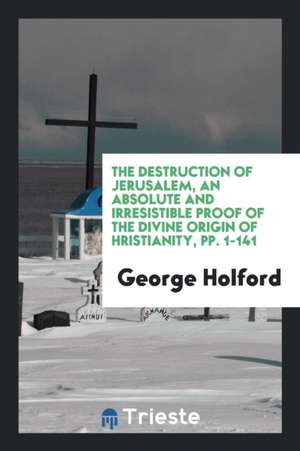 The Destruction of Jerusalem, an Absolute and Irresistible Proof of the Divine Origin of &#1057;hristianity, Pp. 1-141 de George Holford