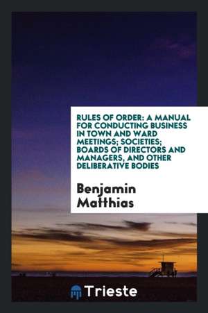 Rules of Order: A Manual for Conducting Business in Town and Ward Meetings; Societies; Boards of Directors and Managers, and Other Del de Benjamin Matthias