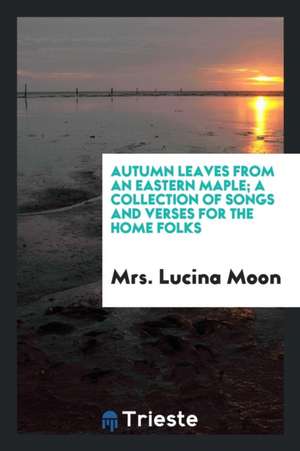 Autumn Leaves from an Eastern Maple; A Collection of Songs and Verses for the Home Folks de Mrs Lucina Moon