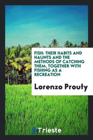 Fish: Their Habits and Haunts and the Methods of Catching Them, Together with Fishing as a Recreation de Lorenzo Prouty