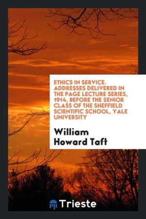 Ethics in Service. Addresses Delivered in the Page Lecture Series, 1914, Before the Senior Class of the Sheffield Scientific School, Yale University de William Howard Taft