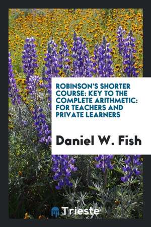 Robinson's Shorter Course: Key to the Complete Arithmetic: For Teachers and Private Learners de Daniel W. Fish