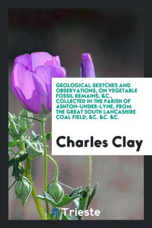 Geological Sketches and Observations, on Vegetable Fossil Remains, &c., Collected in the Parish of Ashton-Under-Lyne, from the Great South Lancashire de Charles Clay