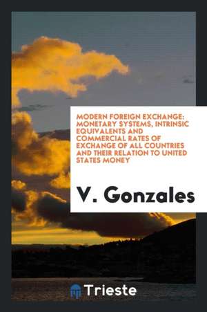 Modern Foreign Exchange: Monetary Systems, Intrinsic Equivalents and Commercial Rates of Exchange of All Countries and Their Relation to United de V. Gonzales