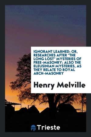 Ignorant Learned; Or, Researches After 'the Long Lost' Mysteries of Free ... de Henry Melville